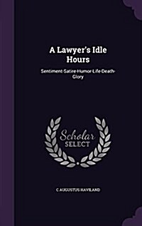 A Lawyers Idle Hours: Sentiment-Satire-Humor-Life-Death-Glory (Hardcover)