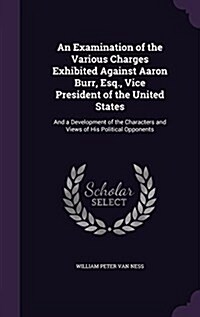 An Examination of the Various Charges Exhibited Against Aaron Burr, Esq., Vice President of the United States: And a Development of the Characters and (Hardcover)