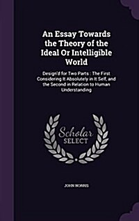 An Essay Towards the Theory of the Ideal or Intelligible World: Designd for Two Parts: The First Considering It Absolutely in It Self, and the Second (Hardcover)