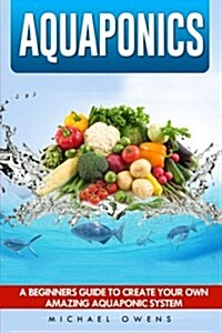 Aquaponics: A Beginners Guide to Create Your Own Amazing Aquaponic System (Paperback)