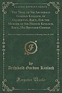 The Trial of Sir Archibald Gordon Kinloch, of Gilmerton, Bart;, for the Murder of Sir Francis Kinloch, Bart;, His Brother-German: Before the High Cour (Paperback)