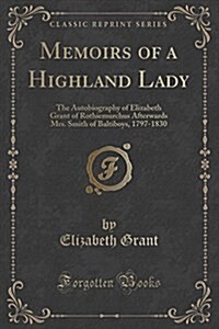 Memoirs of a Highland Lady: The Autobiography of Elizabeth Grant of Rothiemurchus Afterwards Mrs. Smith of Baltiboys, 1797-1830 (Classic Reprint) (Paperback)