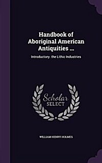 Handbook of Aboriginal American Antiquities ...: Introductory. the Lithic Industries (Hardcover)