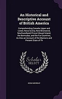 An Historical and Descriptive Account of British America: Comprehending Canada, Upper and Lower, Nova Scotia, New-Brunswick, Newfoundland, Prince Edwa (Hardcover)