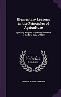 Elementary Lessons in the Principles of Agriculture: Specially Adapted to the Requirements of the New Code of 1882 (Hardcover)