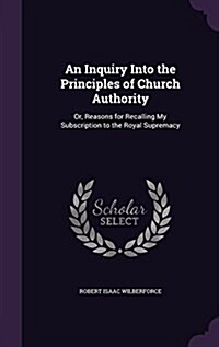 An Inquiry Into the Principles of Church Authority: Or, Reasons for Recalling My Subscription to the Royal Supremacy (Hardcover)