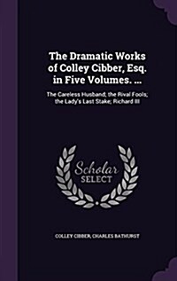 The Dramatic Works of Colley Cibber, Esq. in Five Volumes. ...: The Careless Husband; The Rival Fools; The Ladys Last Stake; Richard III (Hardcover)