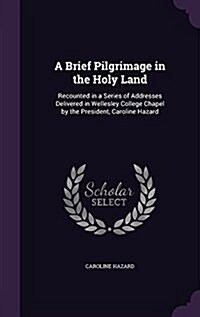 A Brief Pilgrimage in the Holy Land: Recounted in a Series of Addresses Delivered in Wellesley College Chapel by the President, Caroline Hazard (Hardcover)