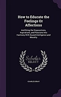 How to Educate the Feelings or Affections: And Bring the Disposotions, Aspirations, and Passions Into Harmony with Sound Intelligence and Morality (Hardcover)