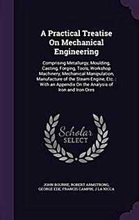 A Practical Treatise on Mechanical Engineering: Comprising Metallurgy, Moulding, Casting, Forging, Tools, Workshop Machinery, Mechanical Manipulation, (Hardcover)