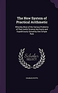 The New System of Practical Arithmetic: Whereby Most of the Various Problems of That Useful Science Are Easily and Expeditiously Solved by One Simple (Hardcover)