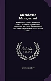 Greenhouse Management: A Manual for Florists and Flower Lovers on the Forcing of Flowers, Vegetables and Fruits in Greenhouses and the Propag (Hardcover)