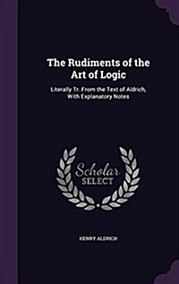 The Rudiments of the Art of Logic: Literally Tr. from the Text of Aldrich, with Explanatory Notes (Hardcover)