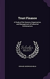 Trust Finance: A Study of the Genesis, Organization, and Management of Industrial Combinations (Hardcover)