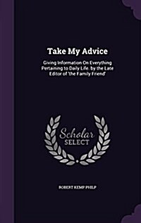 Take My Advice: Giving Information on Everything Pertaining to Daily Life. by the Late Editor of The Family Friend (Hardcover)