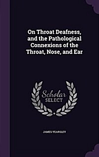 On Throat Deafness, and the Pathological Connexions of the Throat, Nose, and Ear (Hardcover)