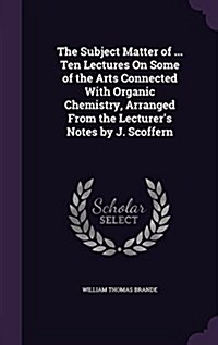 The Subject Matter of ... Ten Lectures on Some of the Arts Connected with Organic Chemistry, Arranged from the Lecturers Notes by J. Scoffern (Hardcover)