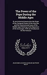 The Power of the Pope During the Middle Ages: Or, an Historical Inquiry Into the Origin of the Temporal Power of the Holy See, and the Constitutional (Hardcover)