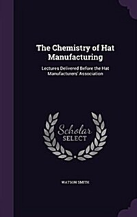 The Chemistry of Hat Manufacturing: Lectures Delivered Before the Hat Manufacturers Association (Hardcover)