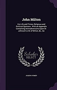 John Milton: His Life and Times, Religious and Political Opinions: With an Appendix Containing Animadversions Upon Dr. Johnsons Li (Hardcover)