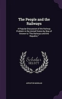 The People and the Railways: A Popular Discussion of the Railway Problem in the United States by Way of Answer to the Railways and the Republic, (Hardcover)