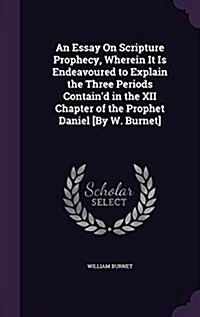 An Essay on Scripture Prophecy, Wherein It Is Endeavoured to Explain the Three Periods Containd in the XII Chapter of the Prophet Daniel [By W. Burne (Hardcover)