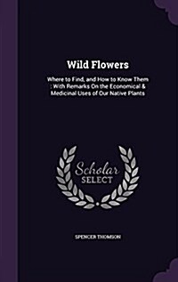 Wild Flowers: Where to Find, and How to Know Them: With Remarks on the Economical & Medicinal Uses of Our Native Plants (Hardcover)