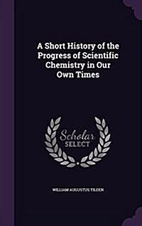 A Short History of the Progress of Scientific Chemistry in Our Own Times (Hardcover)