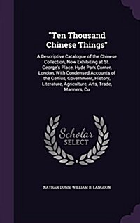 Ten Thousand Chinese Things: A Descriptive Catalogue of the Chinese Collection, Now Exhibiting at St. Georges Place, Hyde Park Corner, London, Wit (Hardcover)