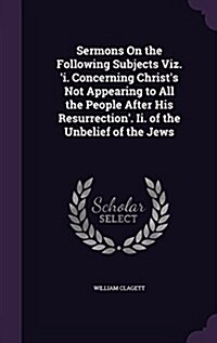 Sermons on the Following Subjects Viz. i. Concerning Christs Not Appearing to All the People After His Resurrection. II. of the Unbelief of the Jew (Hardcover)