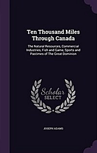 Ten Thousand Miles Through Canada: The Natural Resources, Commercial Industries, Fish and Game, Sports and Pastimes of the Great Dominion (Hardcover)