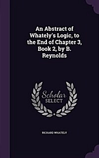 An Abstract of Whatelys Logic, to the End of Chapter 3, Book 2, by B. Reynolds (Hardcover)