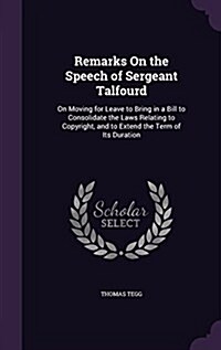 Remarks on the Speech of Sergeant Talfourd: On Moving for Leave to Bring in a Bill to Consolidate the Laws Relating to Copyright, and to Extend the Te (Hardcover)