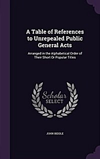 A Table of References to Unrepealed Public General Acts: Arranged in the Alphabetical Order of Their Short or Popular Titles (Hardcover)