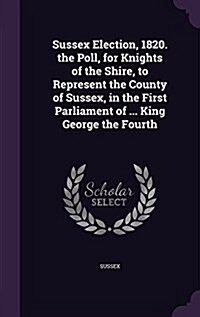 Sussex Election, 1820. the Poll, for Knights of the Shire, to Represent the County of Sussex, in the First Parliament of ... King George the Fourth (Hardcover)