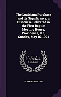 The Louisiana Purchase and Its Significance, a Discourse Delivered in the First Baptist Meeting House, Providence, R.I., Sunday, May 15, 1904 (Hardcover)