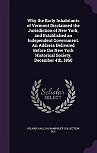 Why the Early Inhabitants of Vermont Disclaimed the Jurisdiction of New York, and Established an Independent Government. an Address Delivered Before t (Hardcover)
