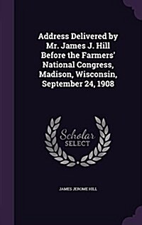 Address Delivered by Mr. James J. Hill Before the Farmers National Congress, Madison, Wisconsin, September 24, 1908 (Hardcover)