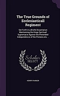 The True Grounds of Ecclesiasticall Regiment: Set Forth in a Briefe Dissertation Maintaining the Kings Spirituall Supremacie Against the Pretended Ind (Hardcover)