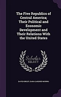 The Five Republics of Central America; Their Political and Economic Development and Their Relations with the United States (Hardcover)