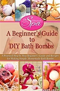 A Beginners Guide to DIY Bath Bombs: Practical Step-By-Step Beginners Guide and Recipes for Making Simple, Homemade Bath Bombs (Paperback)