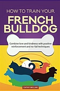 How to Train Your French Bulldog (Dog Training Collection): Combine Love and Kindness with Positive Reinforcement and No-Fail Techniques (Paperback)