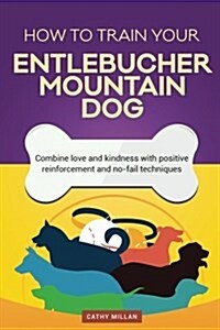 How to Train Your Entlebucher Mountain Dog (Dog Training Collection): Combine Love and Kindness with Positive Reinforcement and No-Fail Techniques (Paperback)
