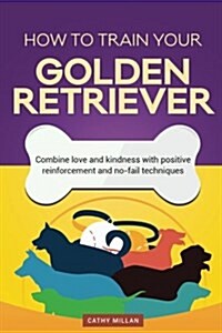 How to Train Your Golden Retriever (Dog Training Collection): Combine Love and Kindness with Positive Reinforcement and No-Fail Techniques (Paperback)