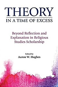 Theory in a Time of Excess : Beyond Reflection and Explanation in Religious Studies Scholarship (Paperback)