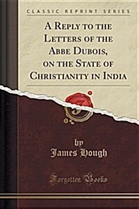 A Reply to the Letters of the ABBE DuBois, on the State of Christianity in India (Classic Reprint) (Paperback)