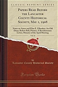 Papers Read Before the Lancaster County Historical Society, May 1, 1908, Vol. 12: Notes on Amos and Elias E. Ellmaker; An Old Diary; Robert Bell, Prin (Paperback)