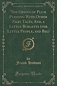 The Origin of Plum Pudding with Other Fairy Tales, And, a Little Burletta (for Little People, and Big) (Classic Reprint) (Paperback)