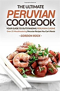 The Ultimate Peruvian Cookbook - Your Guide to Outstanding Peruvian Cuisine: Over 25 Mouthwatering Peruvian Recipes You Cant Resist (Paperback)