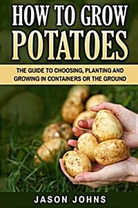 How to Grow Potatoes: The Guide to Choosing, Planting and Growing in Containers or the Ground (Paperback)